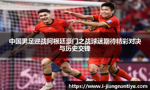 中国男足迎战阿根廷豪门之战球迷期待精彩对决与历史交锋