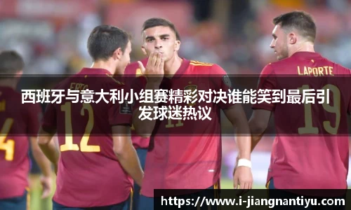 西班牙与意大利小组赛精彩对决谁能笑到最后引发球迷热议